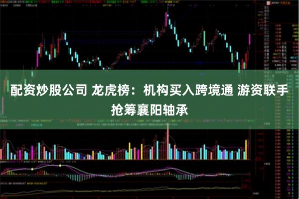 配资炒股公司 龙虎榜：机构买入跨境通 游资联手抢筹襄阳轴承