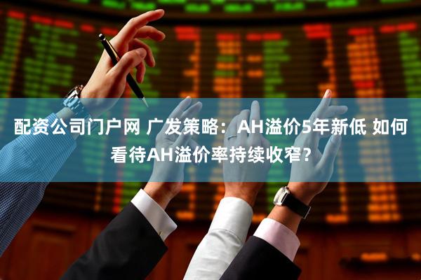 配资公司门户网 广发策略：AH溢价5年新低 如何看待AH溢价率持续收窄？