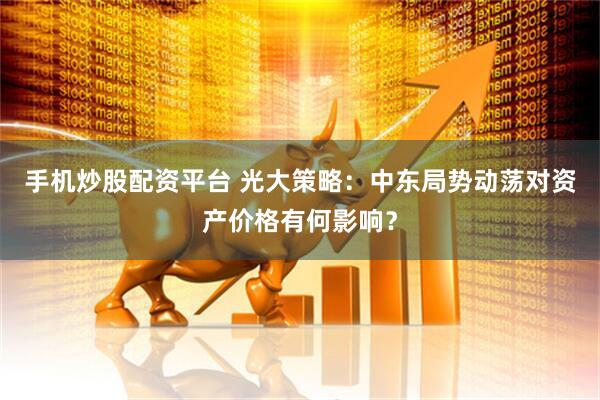 手机炒股配资平台 光大策略：中东局势动荡对资产价格有何影响？