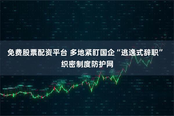 免费股票配资平台 多地紧盯国企“逃逸式辞职” 织密制度防护网