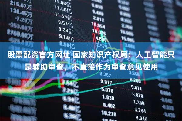 股票配资官方网址 国家知识产权局：人工智能只是辅助审查，不直接作为审查意见使用