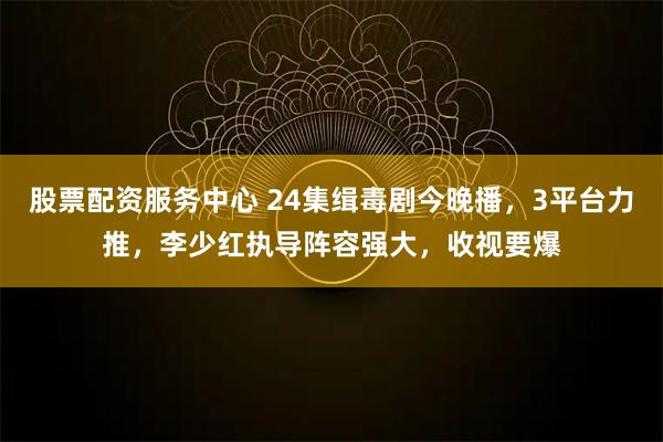 股票配资服务中心 24集缉毒剧今晚播，3平台力推，李少红执导阵容强大，收视要爆